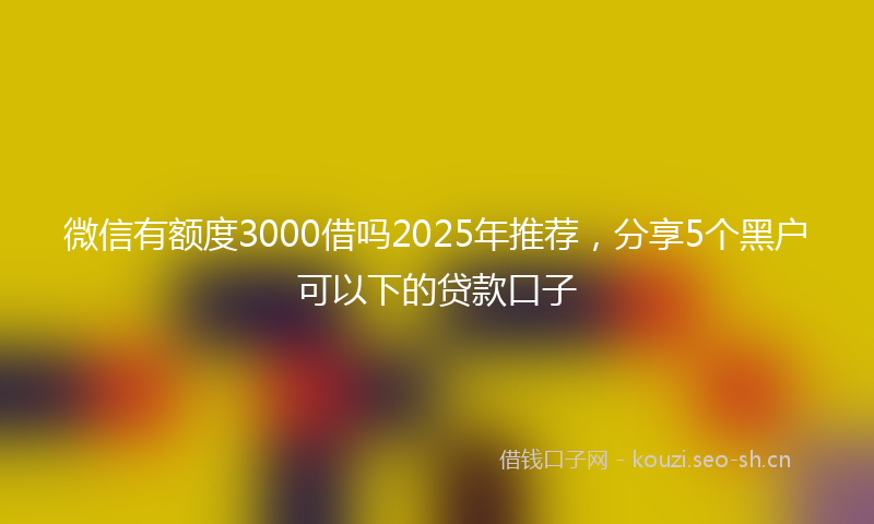 微信有额度3000借吗2025年推荐，分享5个黑户可以下的贷款口子