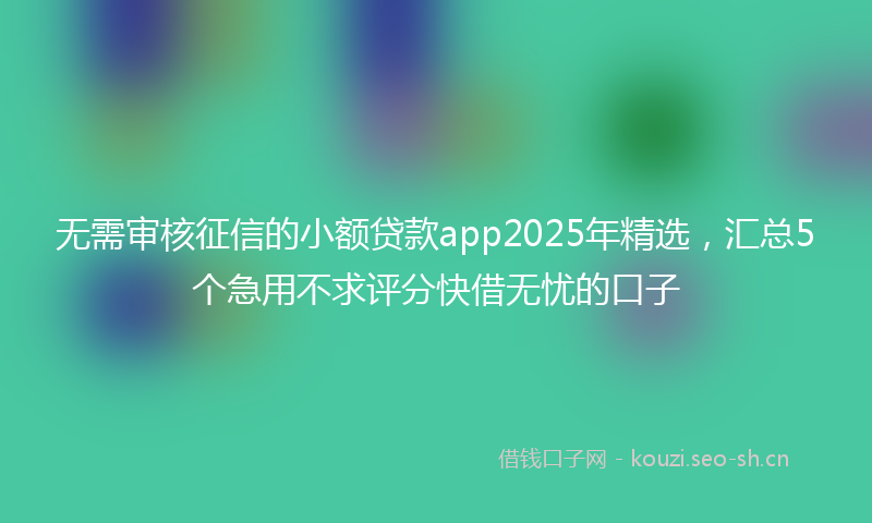 无需审核征信的小额贷款app2025年精选，汇总5个急用不求评分快借无忧的口子