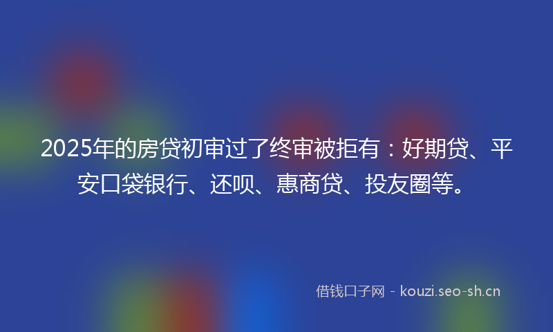 2025年的房贷初审过了终审被拒有：好期贷、平安口袋银行、还呗、惠商贷、投友圈等。