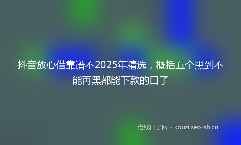 抖音放心借靠谱不2025年精选，概括五个黑到不能再黑都能下款的口子