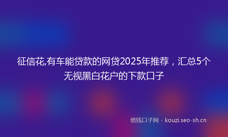 征信花,有车能贷款的网贷2025年推荐，汇总5个无视黑白花户的下款口子