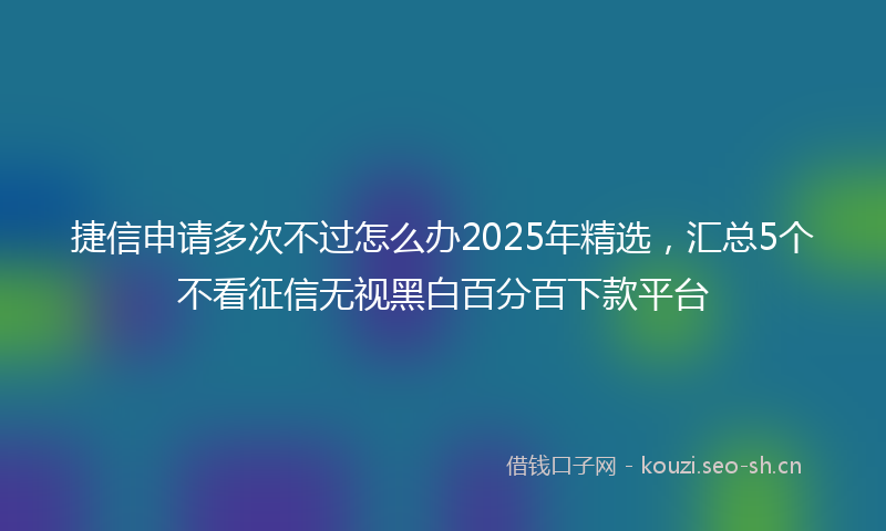 捷信申请多次不过怎么办2025年精选，汇总5个不看征信无视黑白百分百下款平台