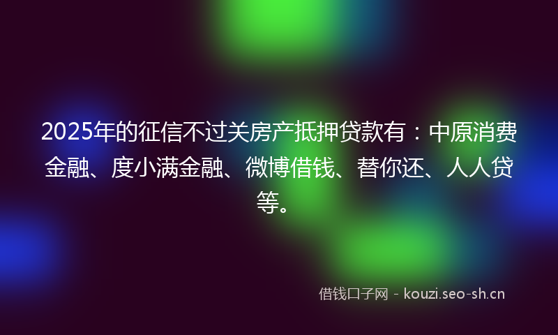 2025年的征信不过关房产抵押贷款有：中原消费金融、度小满金融、微博借钱、替你还、人人贷等。