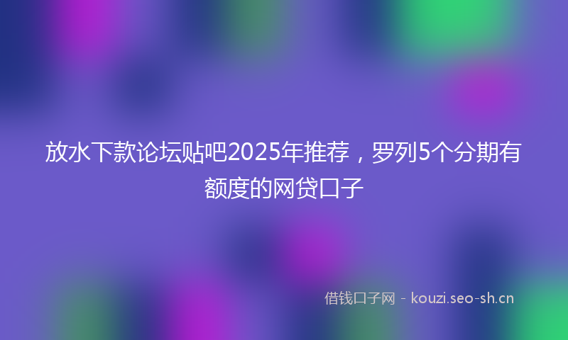 放水下款论坛贴吧2025年推荐，罗列5个分期有额度的网贷口子