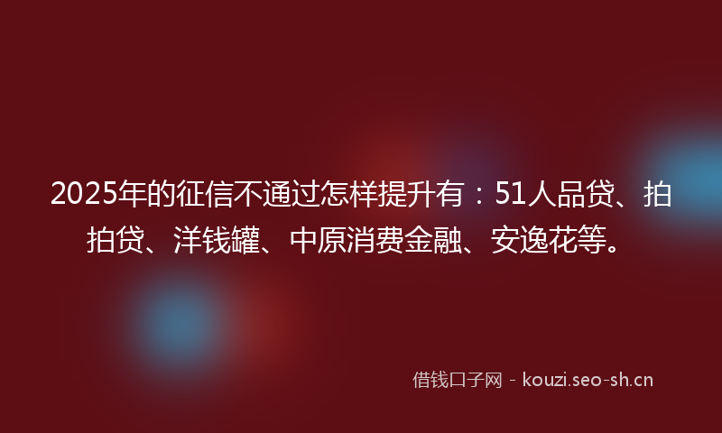 2025年的征信不通过怎样提升有：51人品贷、拍拍贷、洋钱罐、中原消费金融、安逸花等。