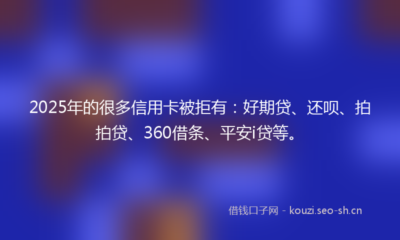 2025年的很多信用卡被拒有：好期贷、还呗、拍拍贷、360借条、平安i贷等。