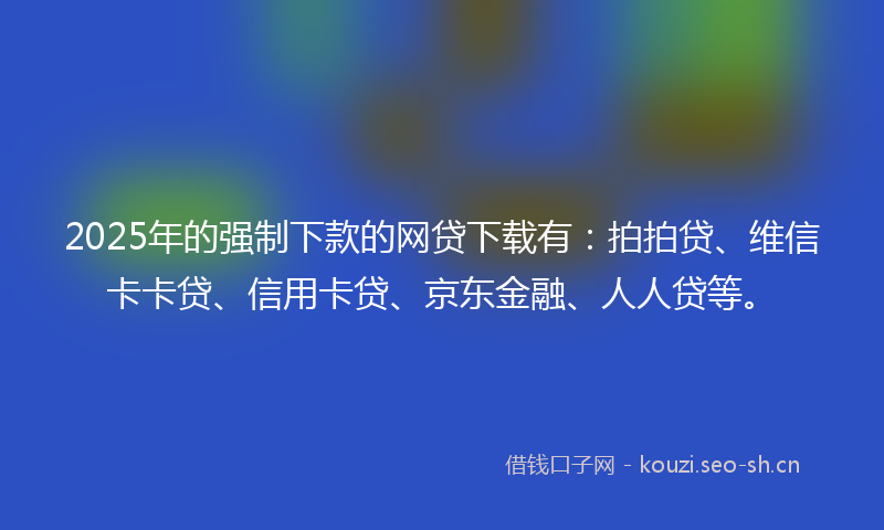 2025年的强制下款的网贷下载有：拍拍贷、维信卡卡贷、信用卡贷、京东金融、人人贷等。