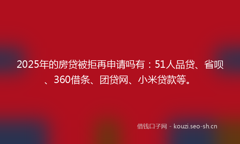 2025年的房贷被拒再申请吗有：51人品贷、省呗、360借条、团贷网、小米贷款等。