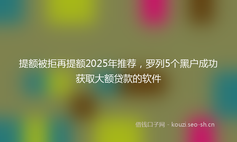 提额被拒再提额2025年推荐，罗列5个黑户成功获取大额贷款的软件