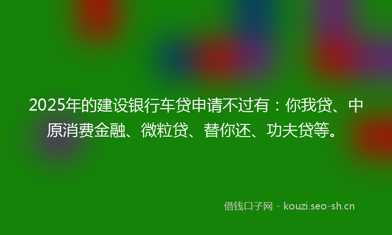 2025年的建设银行车贷申请不过有：你我贷、中原消费金融、微粒贷、替你还、功夫贷等。