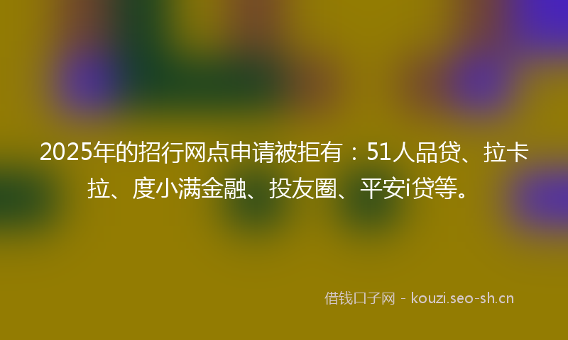 2025年的招行网点申请被拒有：51人品贷、拉卡拉、度小满金融、投友圈、平安i贷等。