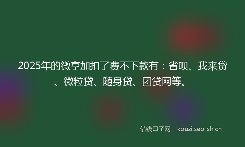 2025年的微享加扣了费不下款有：省呗、我来贷、微粒贷、随身贷、团贷网等。