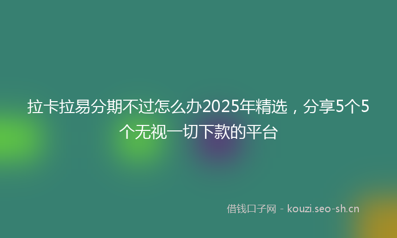 拉卡拉易分期不过怎么办2025年精选，分享5个5个无视一切下款的平台