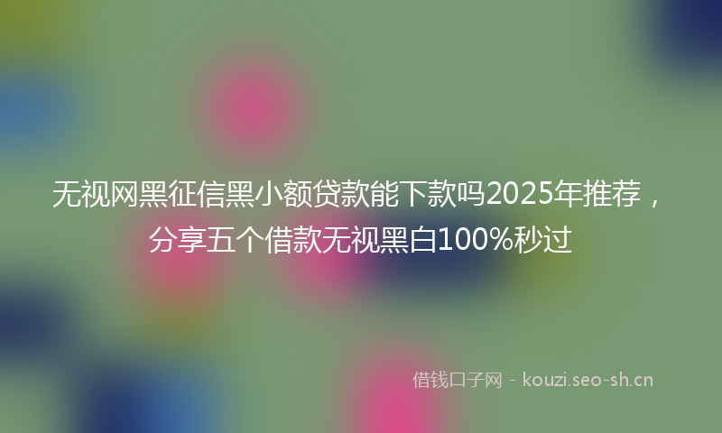无视网黑征信黑小额贷款能下款吗2025年推荐，分享五个借款无视黑白100%秒过