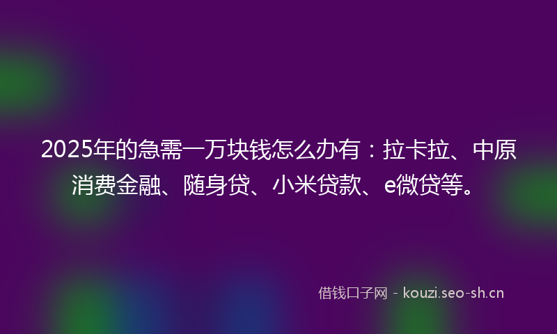 2025年的急需一万块钱怎么办有：拉卡拉、中原消费金融、随身贷、小米贷款、e微贷等。