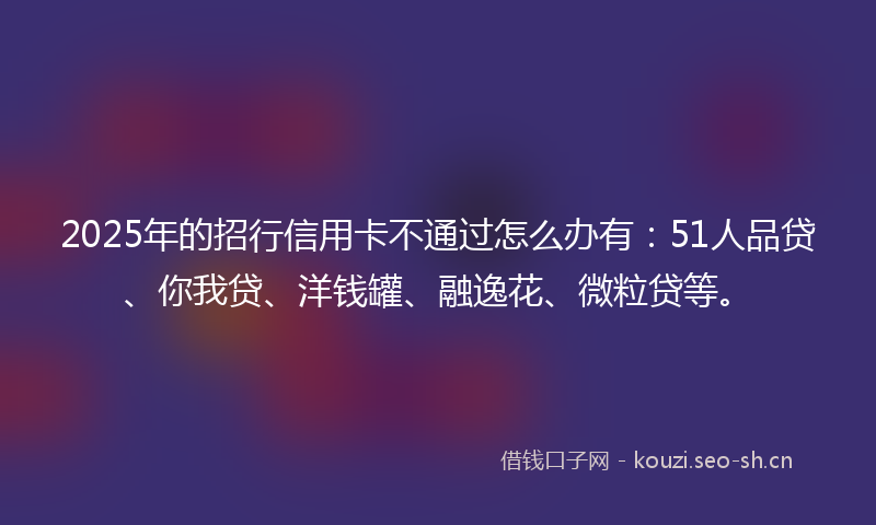 2025年的招行信用卡不通过怎么办有：51人品贷、你我贷、洋钱罐、融逸花、微粒贷等。