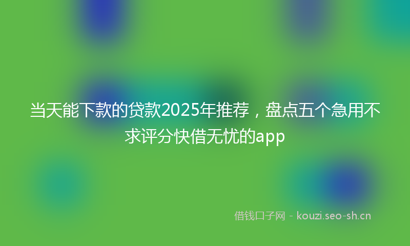 当天能下款的贷款2025年推荐，盘点五个急用不求评分快借无忧的app