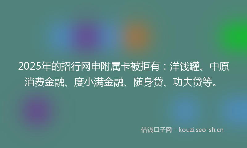 2025年的招行网申附属卡被拒有：洋钱罐、中原消费金融、度小满金融、随身贷、功夫贷等。