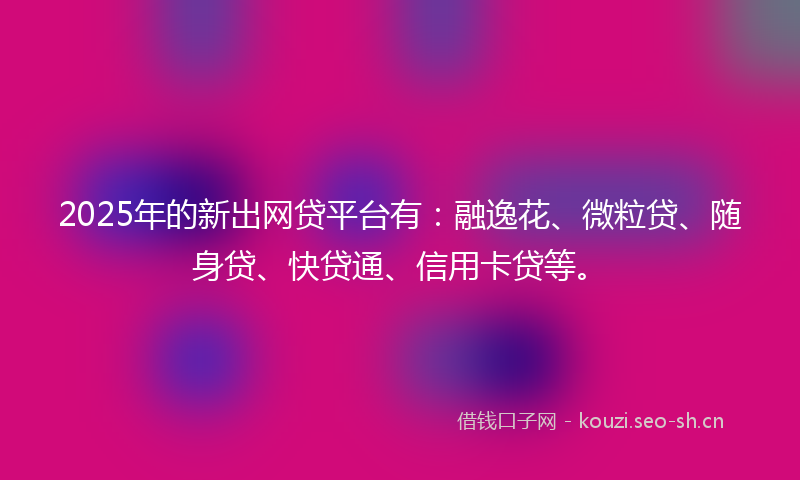 2025年的新出网贷平台有：融逸花、微粒贷、随身贷、快贷通、信用卡贷等。