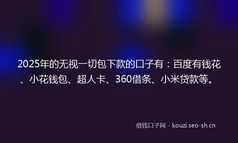 2025年的无视一切包下款的口子有：百度有钱花、小花钱包、超人卡、360借条、小米贷款等。