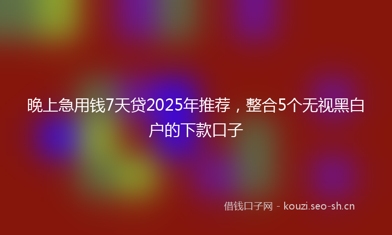 晚上急用钱7天贷2025年推荐，整合5个无视黑白户的下款口子