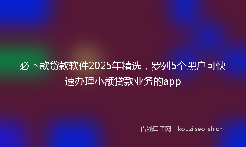 必下款贷款软件2025年精选,罗列5个黑户可快速办理小额贷款业务的app