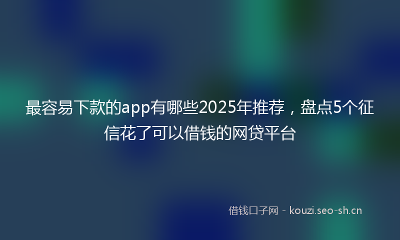 最容易下款的app有哪些2025年推荐，盘点5个征信花了可以借钱的网贷平台