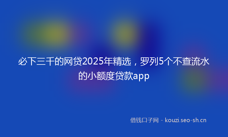 必下三千的网贷2025年精选，罗列5个不查流水的小额度贷款app