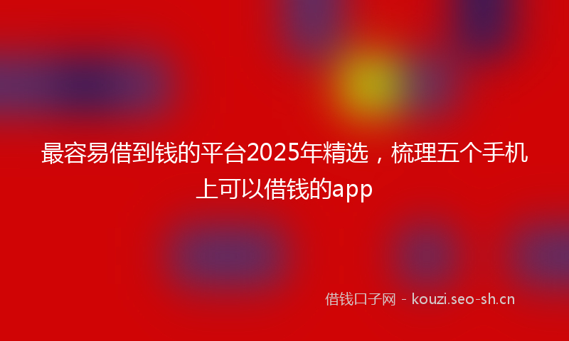 最容易借到钱的平台2025年精选，梳理五个手机上可以借钱的app