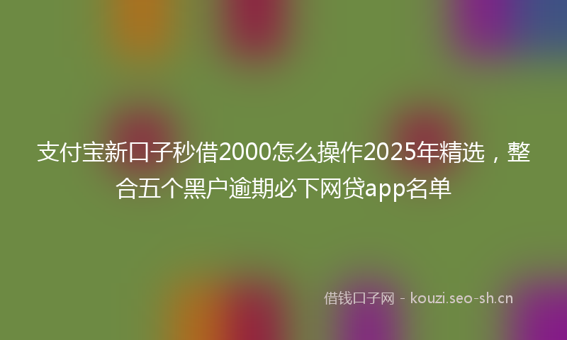 支付宝新口子秒借2000怎么操作2025年精选，整合五个黑户逾期必下网贷app名单