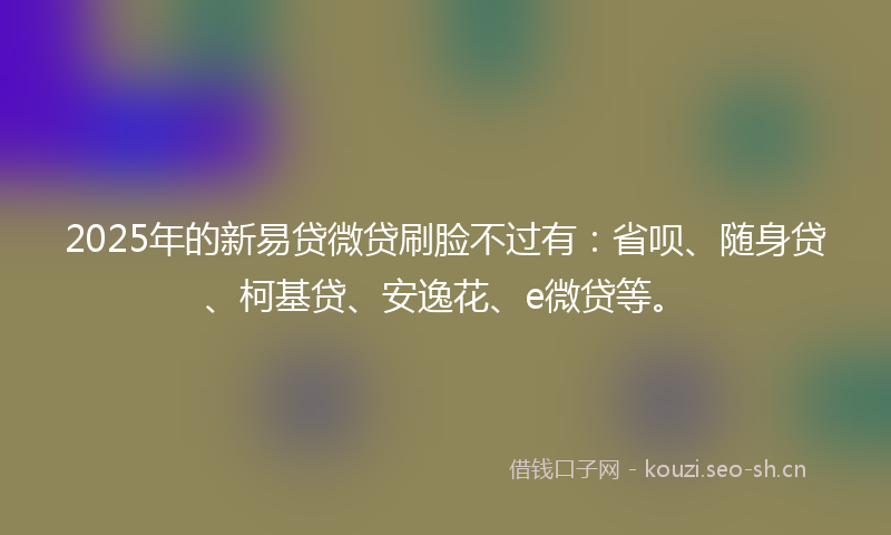 2025年的新易贷微贷刷脸不过有:省呗、随身贷、柯基贷、安逸花、e微贷等。