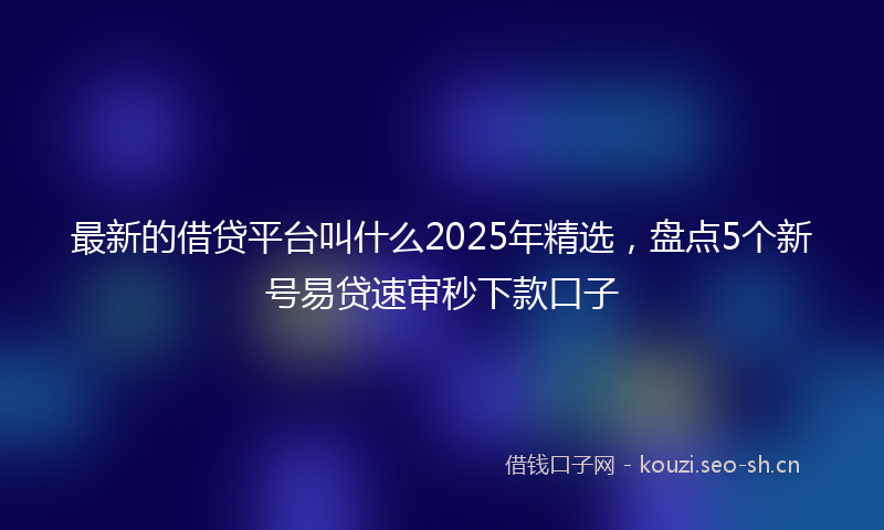 最新的借贷平台叫什么2025年精选，盘点5个新号易贷速审秒下款口子