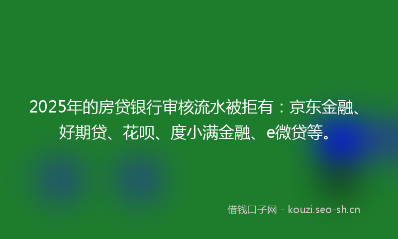 2025年的房贷银行审核流水被拒有：京东金融、好期贷、花呗、度小满金融、e微贷等。