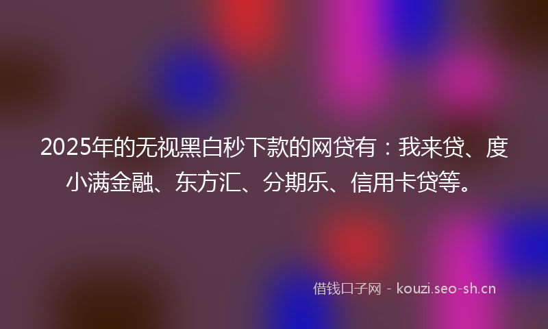 2025年的无视黑白秒下款的网贷有：我来贷、度小满金融、东方汇、分期乐、信用卡贷等。