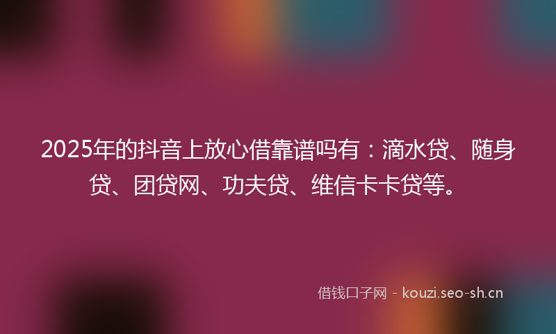 2025年的抖音上放心借靠谱吗有：滴水贷、随身贷、团贷网、功夫贷、维信卡卡贷等。