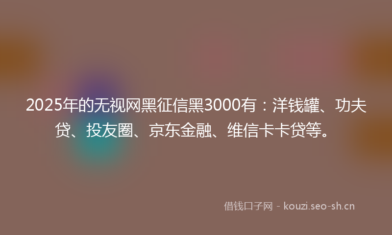 2025年的无视网黑征信黑3000有：洋钱罐、功夫贷、投友圈、京东金融、维信卡卡贷等。
