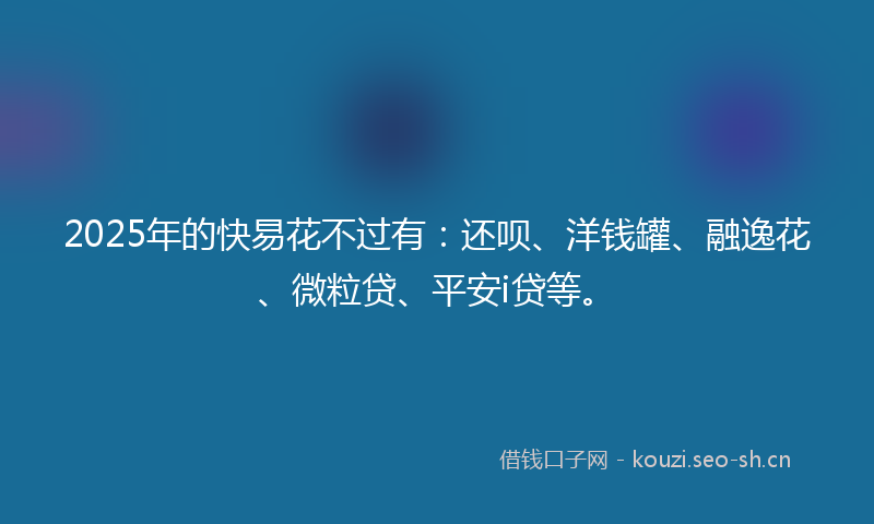 2025年的快易花不过有：还呗、洋钱罐、融逸花、微粒贷、平安i贷等。
