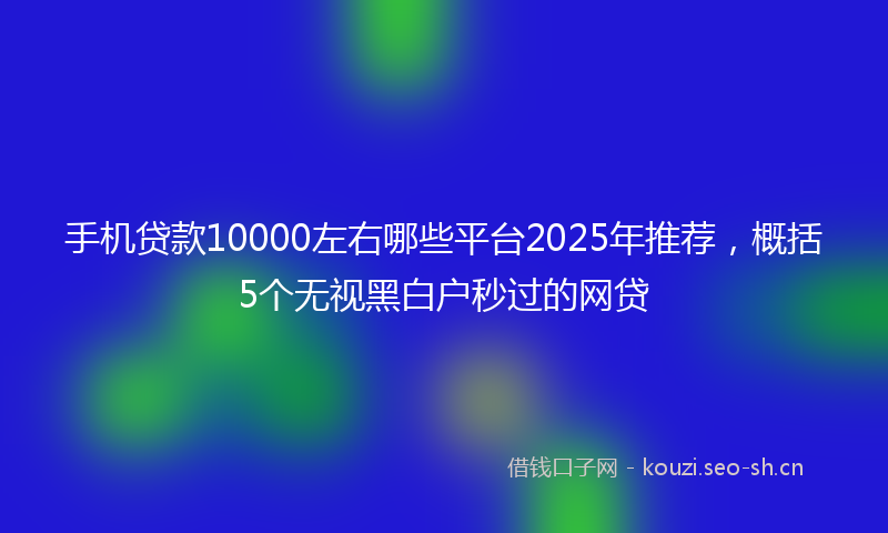 手机贷款10000左右哪些平台2025年推荐,概括5个无视黑白户秒过的网贷