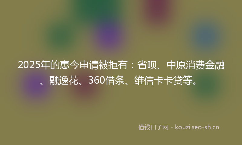 2025年的惠今申请被拒有:省呗、中原消费金融、融逸花、360借条、维信卡卡贷等。