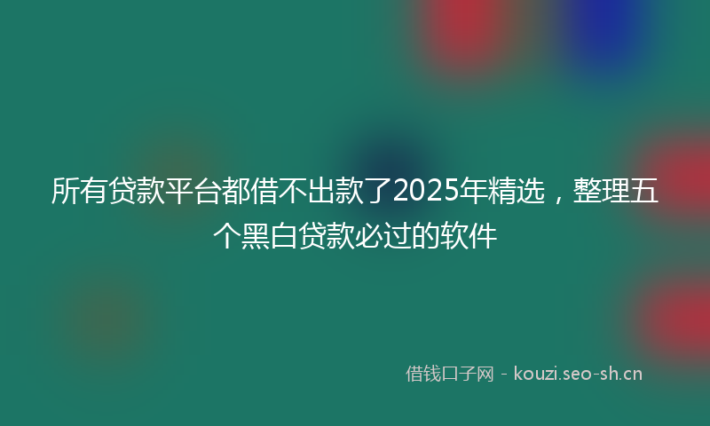 所有贷款平台都借不出款了2025年精选，整理五个黑白贷款必过的软件