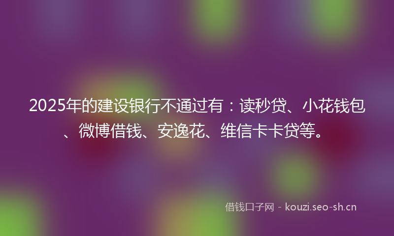 2025年的建设银行不通过有：读秒贷、小花钱包、微博借钱、安逸花、维信卡卡贷等。