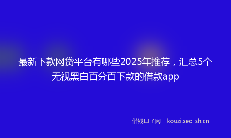 最新下款网贷平台有哪些2025年推荐，汇总5个无视黑白百分百下款的借款app