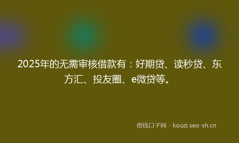 2025年的无需审核借款有：好期贷、读秒贷、东方汇、投友圈、e微贷等。
