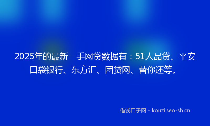 2025年的最新一手网贷数据有：51人品贷、平安口袋银行、东方汇、团贷网、替你还等。