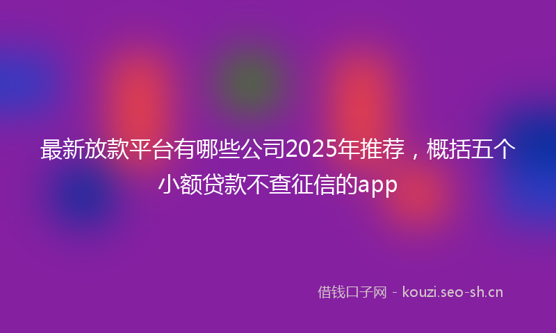 最新放款平台有哪些公司2025年推荐，概括五个小额贷款不查征信的app