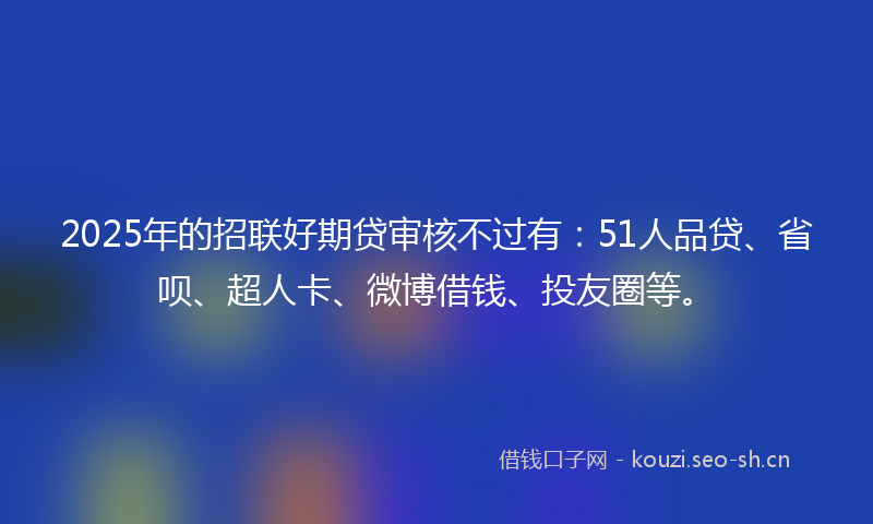 2025年的招联好期贷审核不过有：51人品贷、省呗、超人卡、微博借钱、投友圈等。