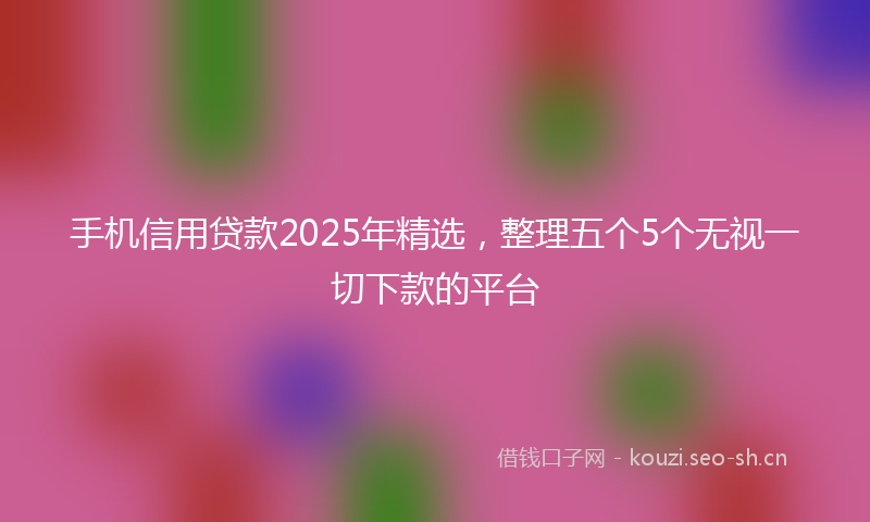 手机信用贷款2025年精选，整理五个5个无视一切下款的平台