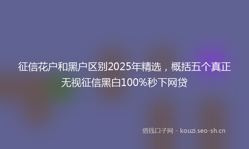 征信花户和黑户区别2025年精选，概括五个真正无视征信黑白100%秒下网贷