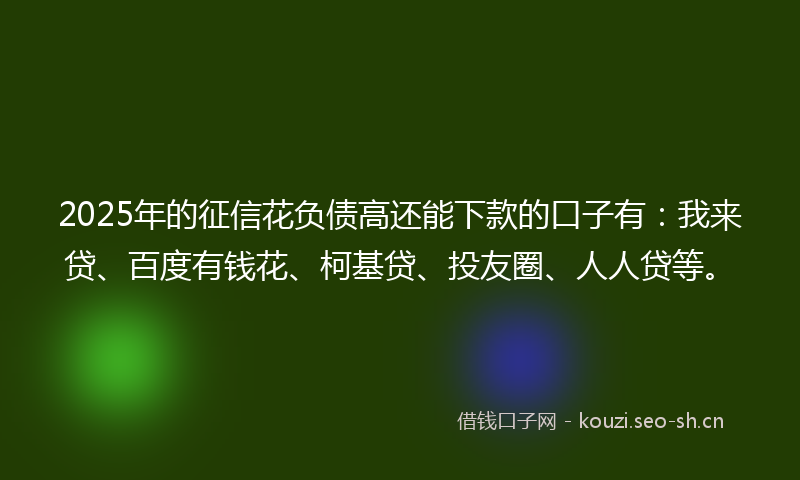 2025年的征信花负债高还能下款的口子有：我来贷、百度有钱花、柯基贷、投友圈、人人贷等。