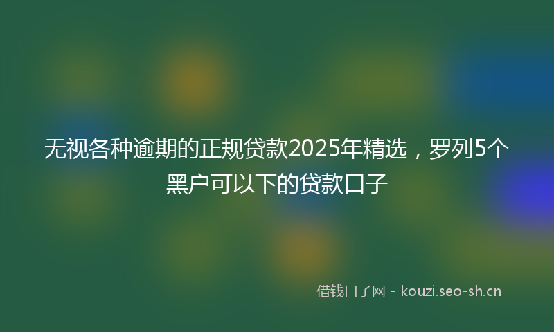 无视各种逾期的正规贷款2025年精选，罗列5个黑户可以下的贷款口子